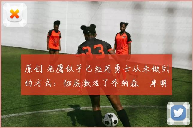 原创 老鹰似乎已经用勇士从未做到的方式，彻底激活了乔纳森・库明加