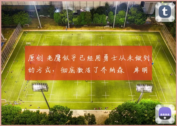 原创 老鹰似乎已经用勇士从未做到的方式，彻底激活了乔纳森・库明加
