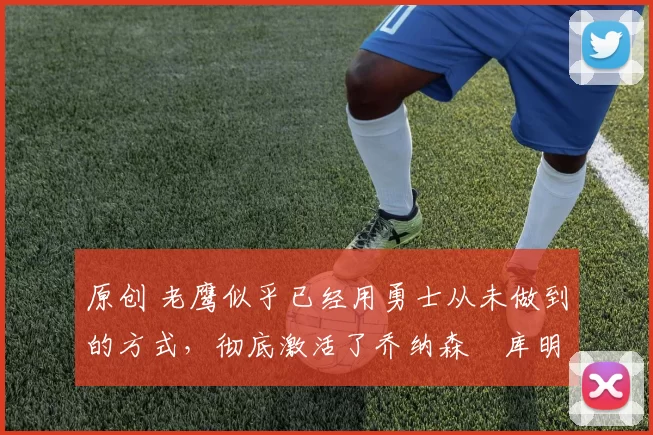 原创 老鹰似乎已经用勇士从未做到的方式,彻底激活了乔纳森・库明加