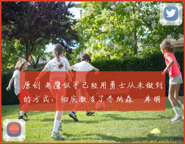 原创 老鹰似乎已经用勇士从未做到的方式，彻底激活了乔纳森・库明加