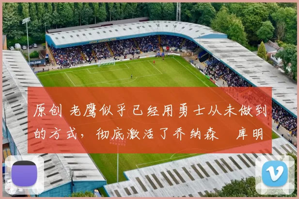 原创 老鹰似乎已经用勇士从未做到的方式，彻底激活了乔纳森・库明加