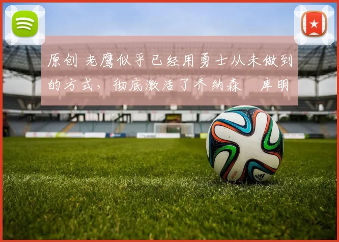 原创 老鹰似乎已经用勇士从未做到的方式,彻底激活了乔纳森・库明加