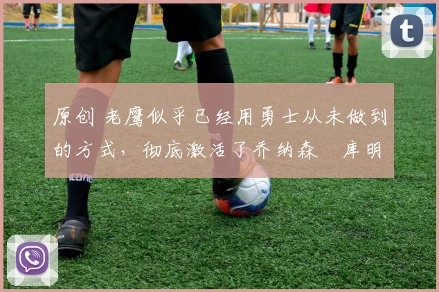 原创 老鹰似乎已经用勇士从未做到的方式，彻底激活了乔纳森・库明加