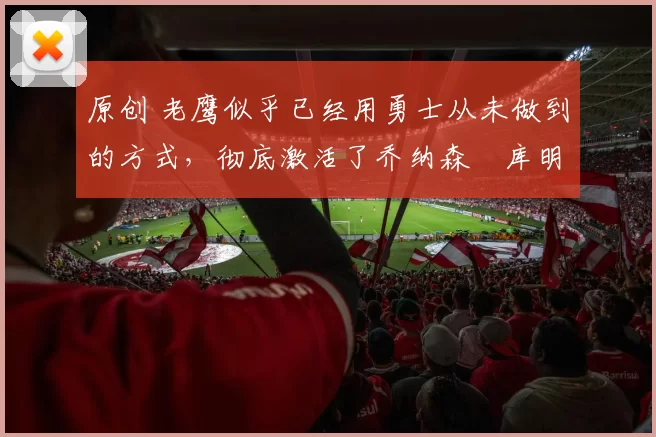 原创 老鹰似乎已经用勇士从未做到的方式，彻底激活了乔纳森・库明加