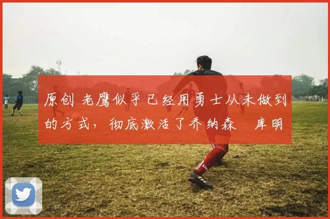 原创 老鹰似乎已经用勇士从未做到的方式,彻底激活了乔纳森・库明加