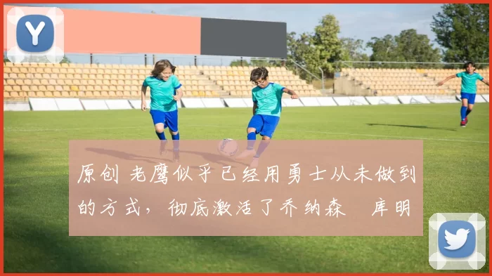 原创 老鹰似乎已经用勇士从未做到的方式，彻底激活了乔纳森・库明加