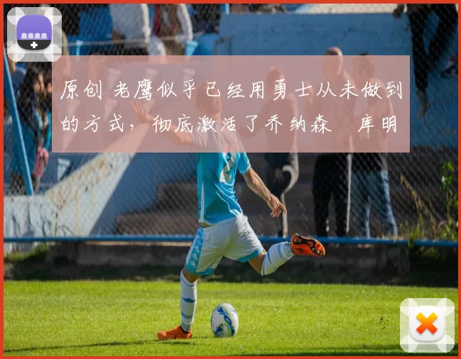 原创 老鹰似乎已经用勇士从未做到的方式，彻底激活了乔纳森・库明加