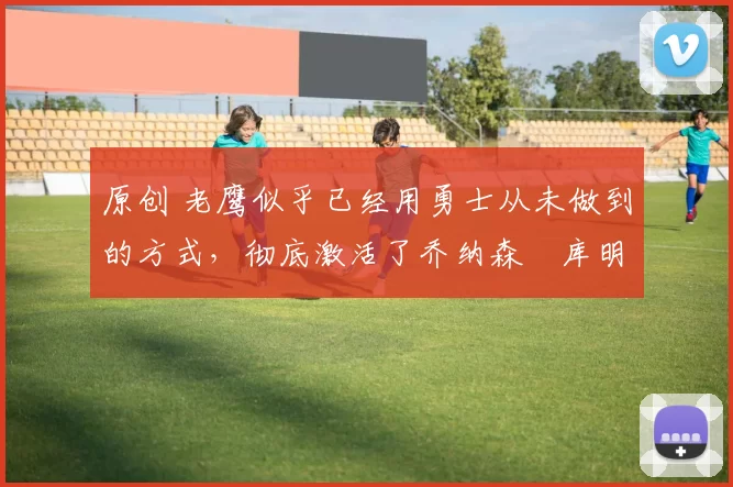 原创 老鹰似乎已经用勇士从未做到的方式，彻底激活了乔纳森・库明加