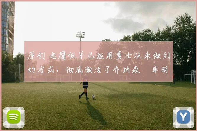 原创 老鹰似乎已经用勇士从未做到的方式，彻底激活了乔纳森・库明加