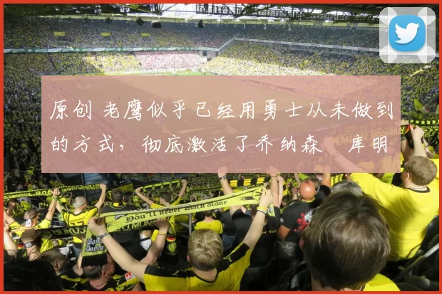 原创 老鹰似乎已经用勇士从未做到的方式，彻底激活了乔纳森・库明加