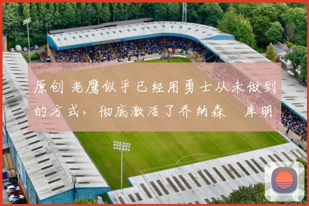 原创 老鹰似乎已经用勇士从未做到的方式,彻底激活了乔纳森・库明加