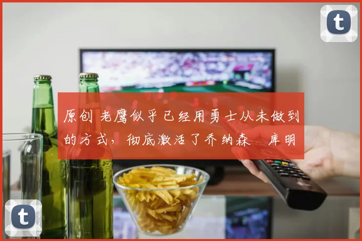 原创 老鹰似乎已经用勇士从未做到的方式，彻底激活了乔纳森・库明加