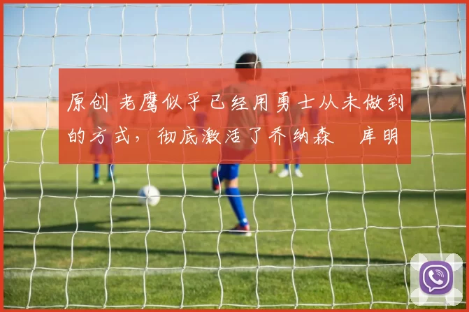 原创 老鹰似乎已经用勇士从未做到的方式,彻底激活了乔纳森・库明加