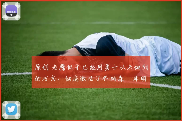 原创 老鹰似乎已经用勇士从未做到的方式，彻底激活了乔纳森・库明加