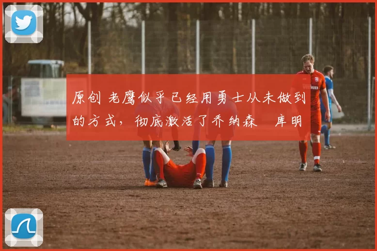 原创 老鹰似乎已经用勇士从未做到的方式,彻底激活了乔纳森・库明加