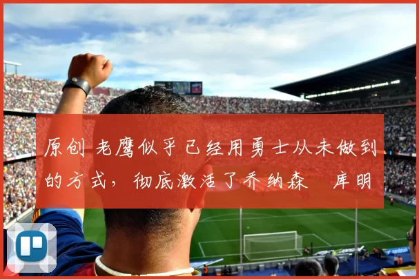 原创 老鹰似乎已经用勇士从未做到的方式,彻底激活了乔纳森・库明加