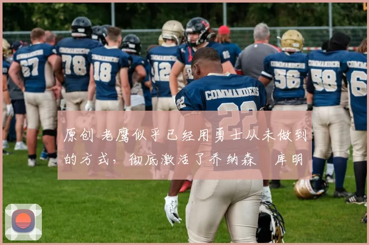 原创 老鹰似乎已经用勇士从未做到的方式，彻底激活了乔纳森・库明加