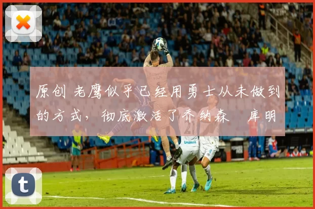 原创 老鹰似乎已经用勇士从未做到的方式,彻底激活了乔纳森・库明加