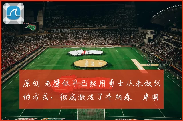 原创 老鹰似乎已经用勇士从未做到的方式,彻底激活了乔纳森・库明加