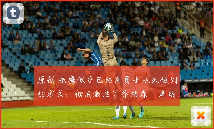 原创 老鹰似乎已经用勇士从未做到的方式,彻底激活了乔纳森・库明加