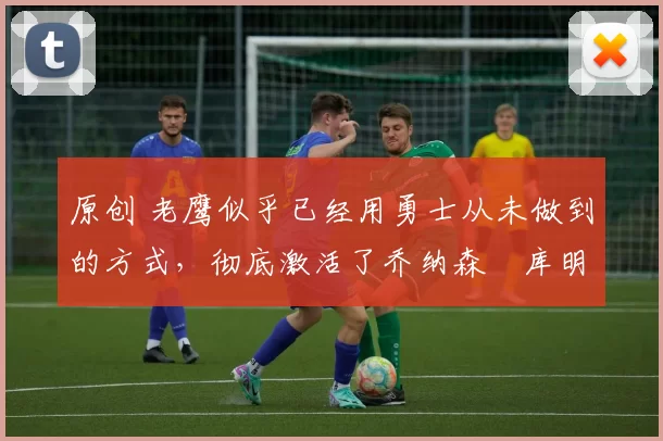 原创 老鹰似乎已经用勇士从未做到的方式,彻底激活了乔纳森・库明加