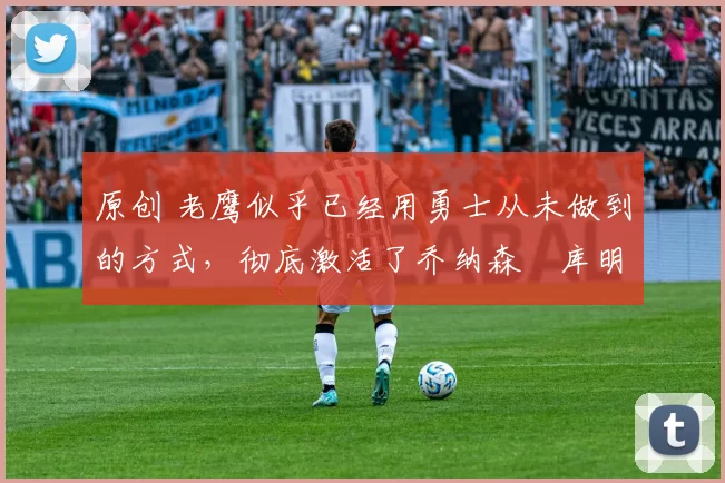 原创 老鹰似乎已经用勇士从未做到的方式，彻底激活了乔纳森・库明加