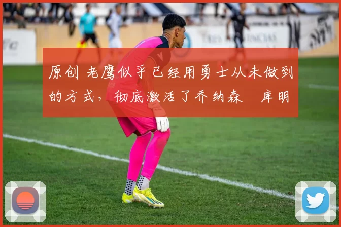 原创 老鹰似乎已经用勇士从未做到的方式，彻底激活了乔纳森・库明加