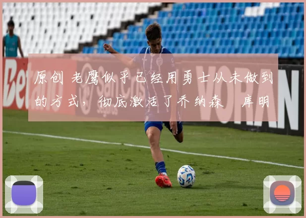 原创 老鹰似乎已经用勇士从未做到的方式，彻底激活了乔纳森・库明加