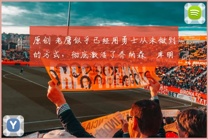 原创 老鹰似乎已经用勇士从未做到的方式，彻底激活了乔纳森・库明加