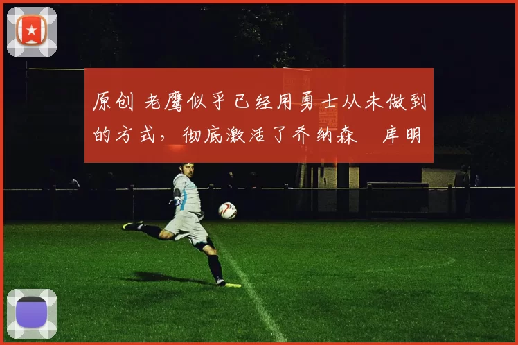 原创 老鹰似乎已经用勇士从未做到的方式,彻底激活了乔纳森・库明加