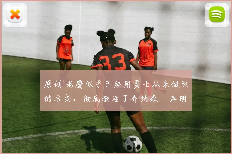 原创 老鹰似乎已经用勇士从未做到的方式，彻底激活了乔纳森・库明加