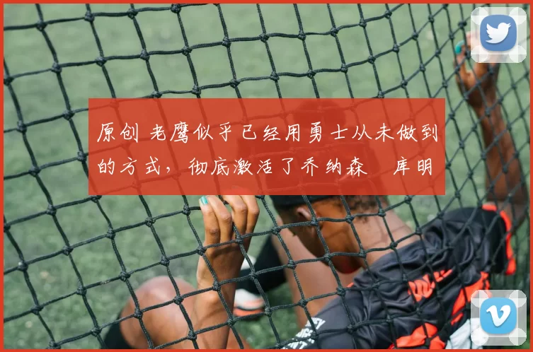 原创 老鹰似乎已经用勇士从未做到的方式，彻底激活了乔纳森・库明加