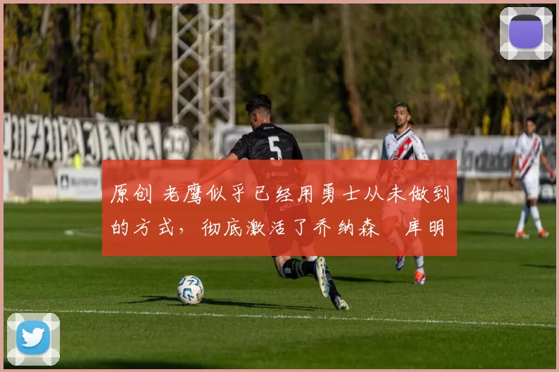 原创 老鹰似乎已经用勇士从未做到的方式,彻底激活了乔纳森・库明加