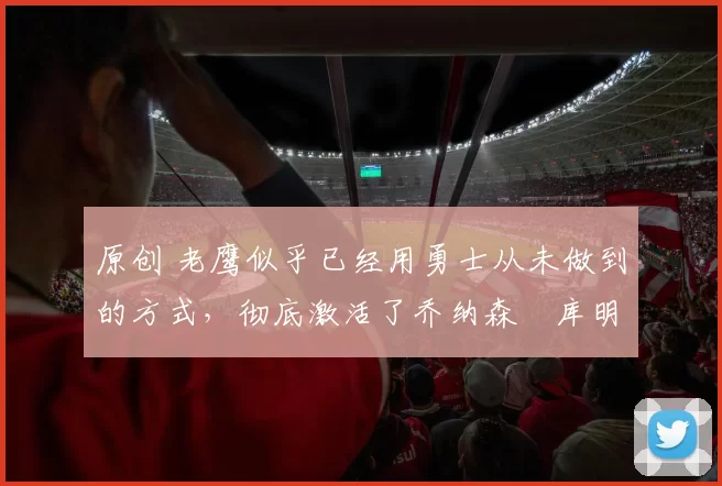 原创 老鹰似乎已经用勇士从未做到的方式，彻底激活了乔纳森・库明加