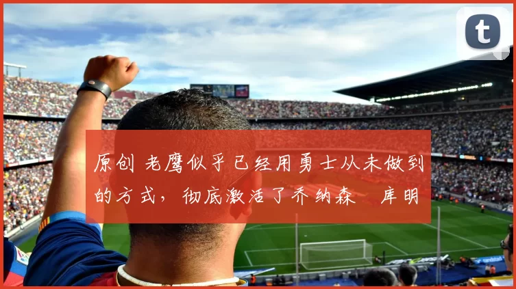 原创 老鹰似乎已经用勇士从未做到的方式,彻底激活了乔纳森・库明加