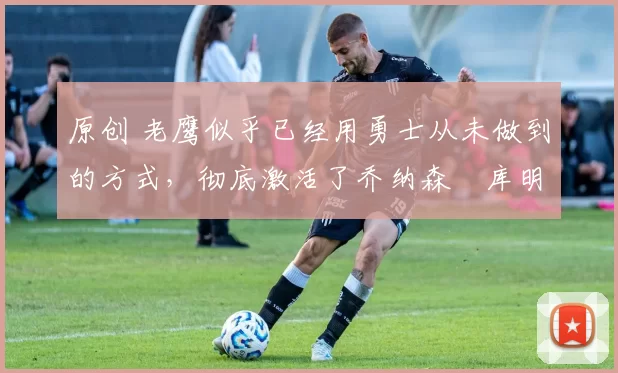 原创 老鹰似乎已经用勇士从未做到的方式,彻底激活了乔纳森・库明加