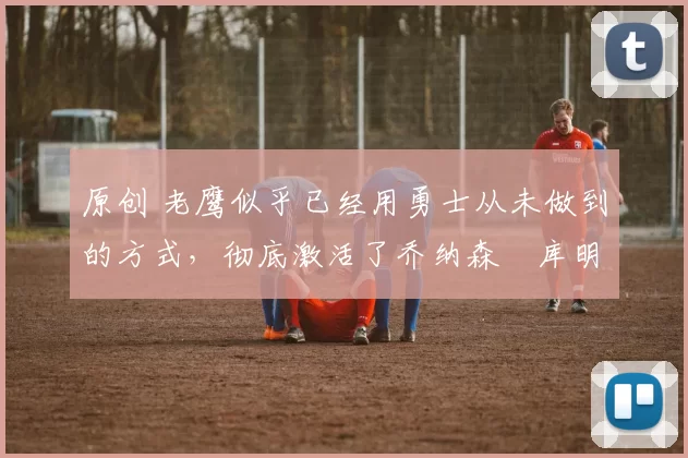 原创 老鹰似乎已经用勇士从未做到的方式,彻底激活了乔纳森・库明加