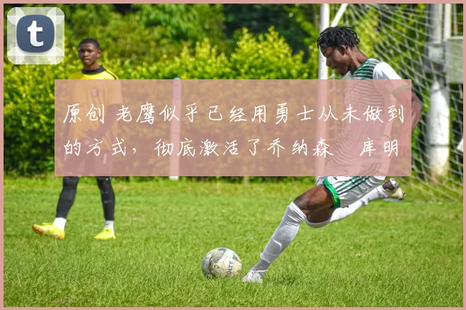 原创 老鹰似乎已经用勇士从未做到的方式,彻底激活了乔纳森・库明加