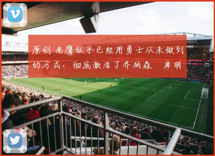 原创 老鹰似乎已经用勇士从未做到的方式，彻底激活了乔纳森・库明加