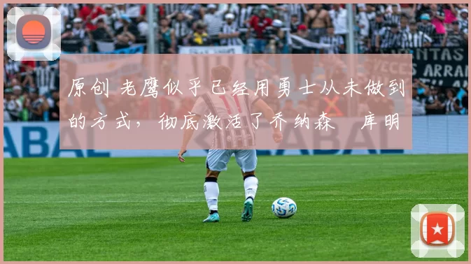 原创 老鹰似乎已经用勇士从未做到的方式，彻底激活了乔纳森・库明加