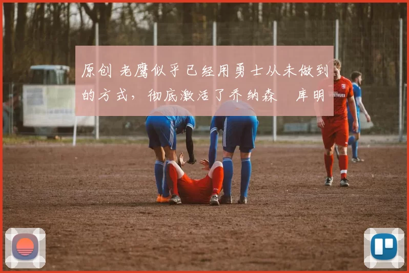 原创 老鹰似乎已经用勇士从未做到的方式，彻底激活了乔纳森・库明加