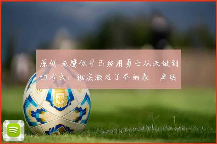 原创 老鹰似乎已经用勇士从未做到的方式,彻底激活了乔纳森・库明加