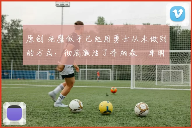 原创 老鹰似乎已经用勇士从未做到的方式,彻底激活了乔纳森・库明加