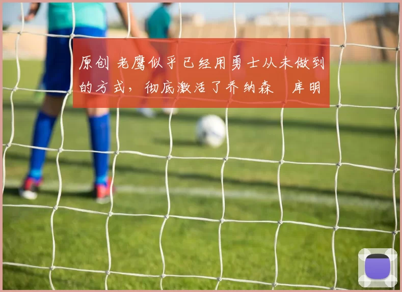 原创 老鹰似乎已经用勇士从未做到的方式，彻底激活了乔纳森・库明加