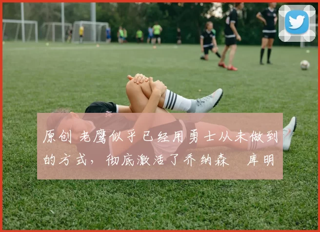 原创 老鹰似乎已经用勇士从未做到的方式,彻底激活了乔纳森・库明加