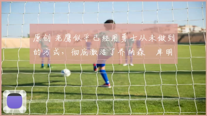 原创 老鹰似乎已经用勇士从未做到的方式，彻底激活了乔纳森・库明加