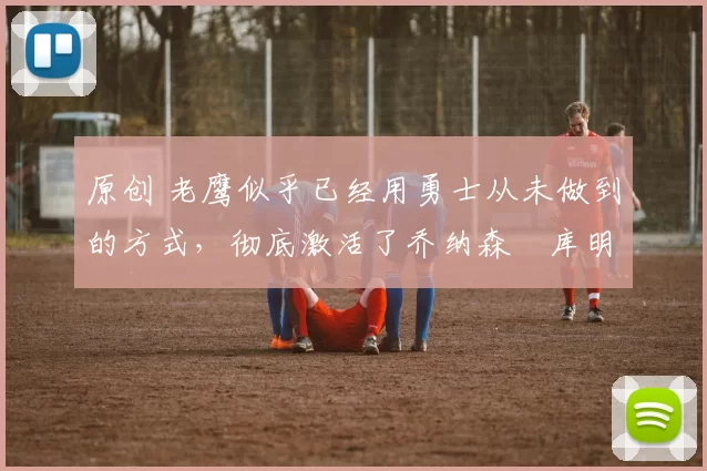 原创 老鹰似乎已经用勇士从未做到的方式,彻底激活了乔纳森・库明加