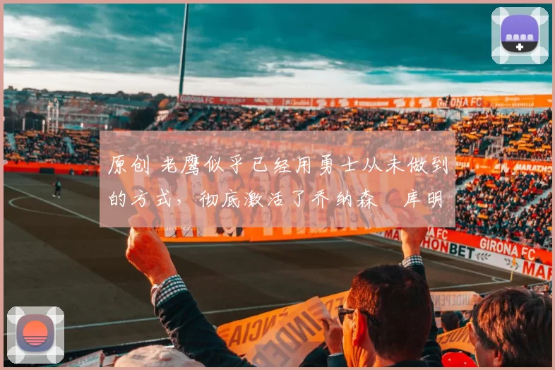 原创 老鹰似乎已经用勇士从未做到的方式,彻底激活了乔纳森・库明加