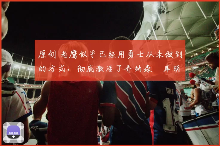 原创 老鹰似乎已经用勇士从未做到的方式,彻底激活了乔纳森・库明加