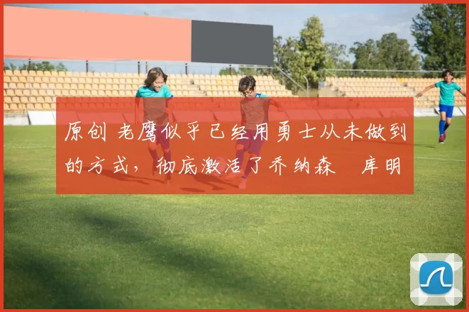 原创 老鹰似乎已经用勇士从未做到的方式,彻底激活了乔纳森・库明加